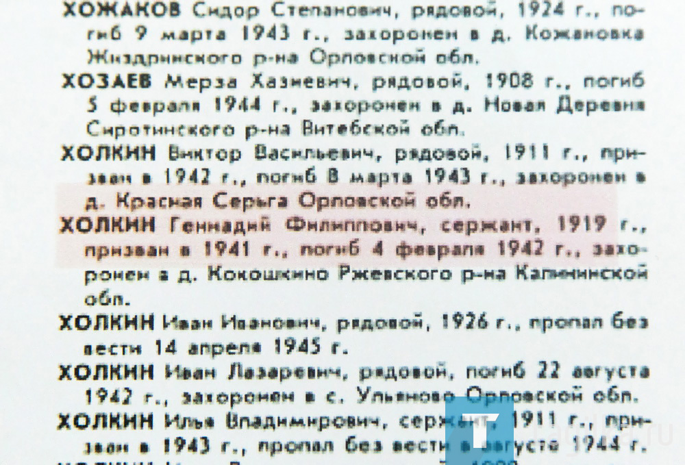 Младший сержант Холкин


В августе этого года поисковый отряд, в состав в которого входят ветераны правоохранительных органов и действующие сотрудники полиции, выезжал на Вахту Памяти в Тверскую область. Итоги экспедиции впечатляют: поисковики установили имена, судьбы и родственников сразу нескольких погибших бойцов.

- Наша командировка началась, когда к участникам поискового движения, семье Андрея и Кати Вяткиных, обратились родственники погибшего солдата. Зная, куда мы отправляемся, просили привезти фото памятника, рассыпать на могиле тагильскую землю, а в Нижний Тагил привезти земли с могилы солдата – Геннадия Филипповича Холкина, 1919 года рождения.

Подо Ржевом был его последний бой. Там и были найдены останки младшего сержанта. Призван в 1942 году, воевал в составе 30-й армии. Похоронен в братской могиле. Обязательная приписка: «в случае моей смерти сообщить отцу Ф.П. Холкину, который проживает в Нижнем Тагиле на улице Трудовой, дом 6». Погиб солдат 4 февраля 1942 года.

В ближайшее время родственники получат свидетельства гибели солдата – осколок минометного снаряда, гильзу крупнокалиберного пулемета, часть патрона и ленты пулемета «Максим», патроны к винтовке Мосина и пистолет Макарова. Самое дорогое - мешочек с землей с могилы солдата. Среди документов, которые передали родственникам, отмечено на карте место, где он погиб.